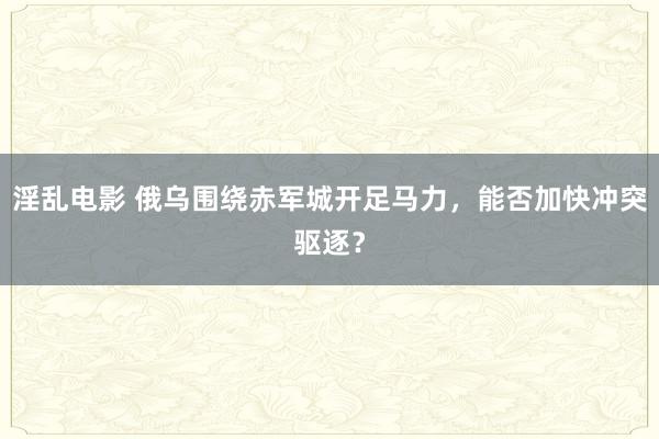 淫乱电影 俄乌围绕赤军城开足马力，能否加快冲突驱逐？