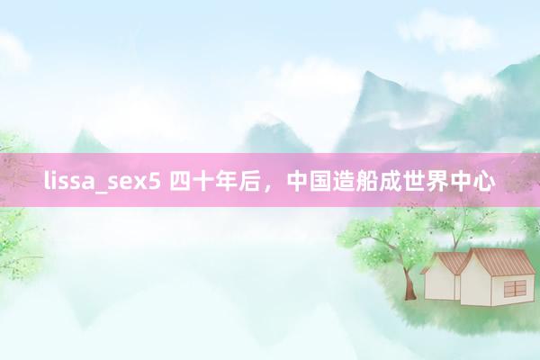 lissa_sex5 四十年后，中国造船成世界中心