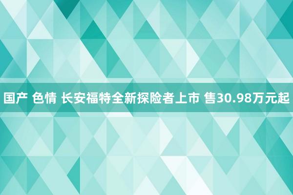 国产 色情 长安福特全新探险者上市 售30.98万元起