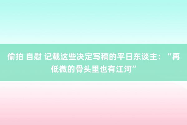 偷拍 自慰 记载这些决定写稿的平日东谈主：“再低微的骨头里也有江河”