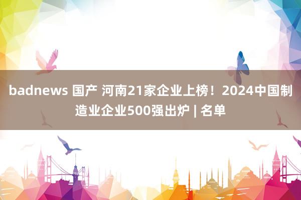 badnews 国产 河南21家企业上榜！2024中国制造业企业500强出炉 | 名单