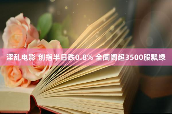 淫乱电影 创指半日跌0.8% 全阛阓超3500股飘绿