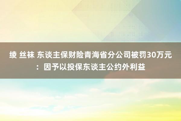 绫 丝袜 东谈主保财险青海省分公司被罚30万元：因予以投保东谈主公约外利益