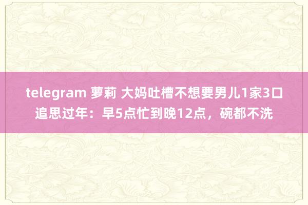 telegram 萝莉 大妈吐槽不想要男儿1家3口追思过年：早5点忙到晚12点，碗都不洗