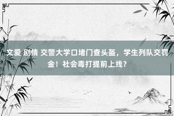 文爱 剧情 交警大学口堵门查头盔，学生列队交罚金！社会毒打提前上线？