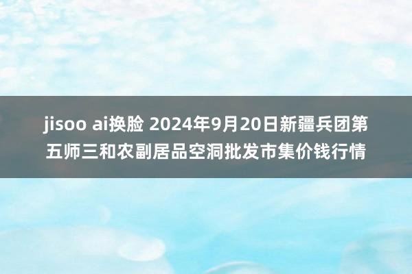 jisoo ai换脸 2024年9月20日新疆兵团第五师三和农副居品空洞批发市集价钱行情