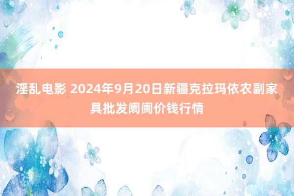 淫乱电影 2024年9月20日新疆克拉玛依农副家具批发阛阓价钱行情