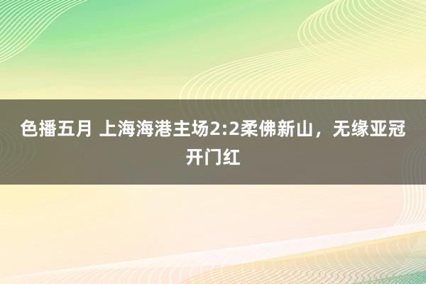 色播五月 上海海港主场2:2柔佛新山，无缘亚冠开门红