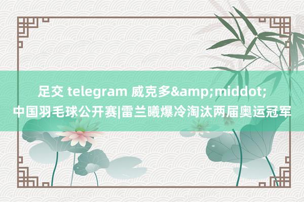 足交 telegram 威克多&middot;中国羽毛球公开赛|雷兰曦爆冷淘汰两届奥运冠军