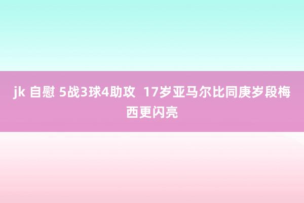 jk 自慰 5战3球4助攻  17岁亚马尔比同庚岁段梅西更闪亮