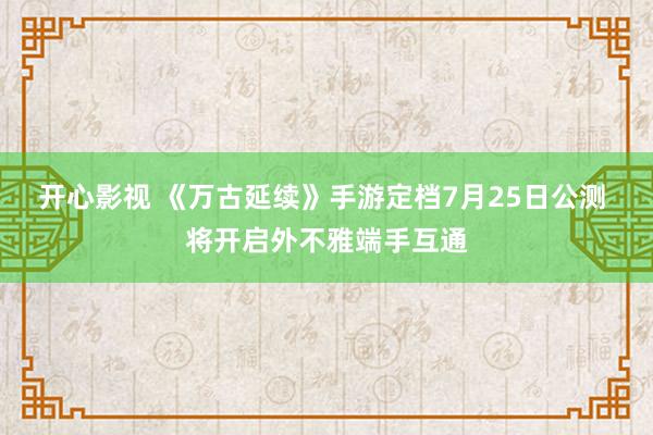 开心影视 《万古延续》手游定档7月25日公测 将开启外不雅端手互通