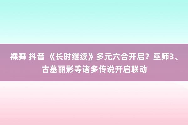 裸舞 抖音 《长时继续》多元六合开启？巫师3、古墓丽影等诸多传说开启联动