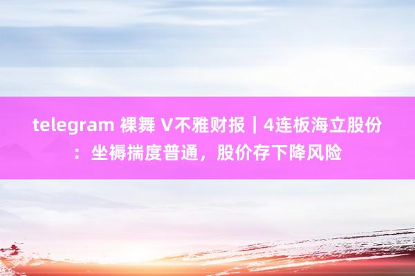 telegram 裸舞 V不雅财报｜4连板海立股份：坐褥揣度普通，股价存下降风险