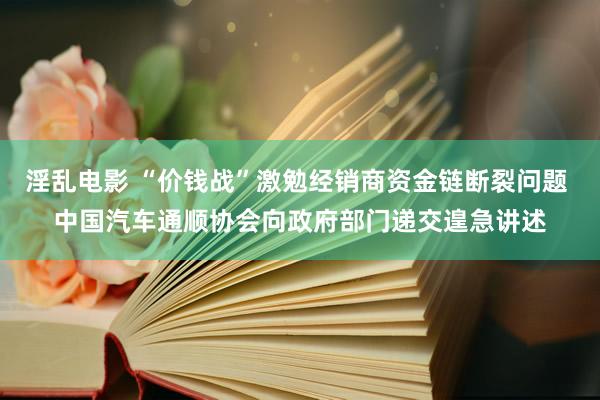 淫乱电影 “价钱战”激勉经销商资金链断裂问题 中国汽车通顺协会向政府部门递交遑急讲述