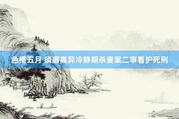 色播五月 须眉离异冷静期杀妻案二审看护死刑