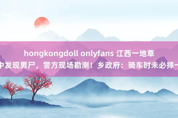 hongkongdoll onlyfans 江西一地草丛中发现男尸，警方现场勘测！乡政府：骑车时未必摔一火