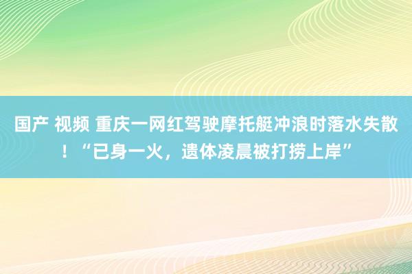 国产 视频 重庆一网红驾驶摩托艇冲浪时落水失散！“已身一火，遗体凌晨被打捞上岸”