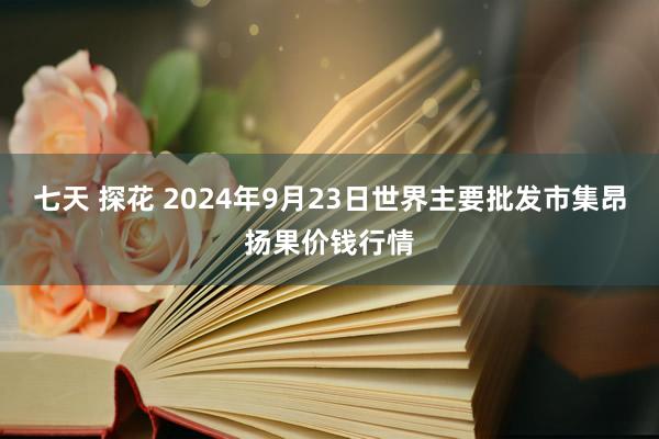 七天 探花 2024年9月23日世界主要批发市集昂扬果价钱行情