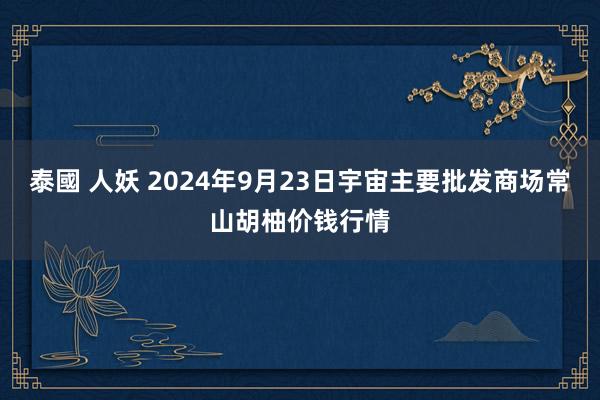 泰國 人妖 2024年9月23日宇宙主要批发商场常山胡柚价钱行情