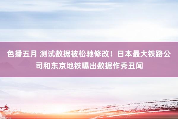 色播五月 测试数据被松驰修改！日本最大铁路公司和东京地铁曝出数据作秀丑闻