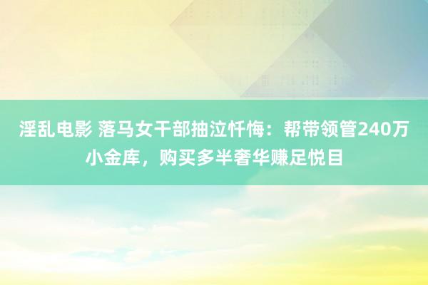 淫乱电影 落马女干部抽泣忏悔：帮带领管240万小金库，购买多半奢华赚足悦目