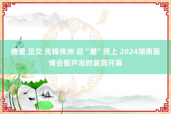 楠里 足交 先锋株洲 迎“潮”而上 2024湖南服博会暨芦淞时装周开幕