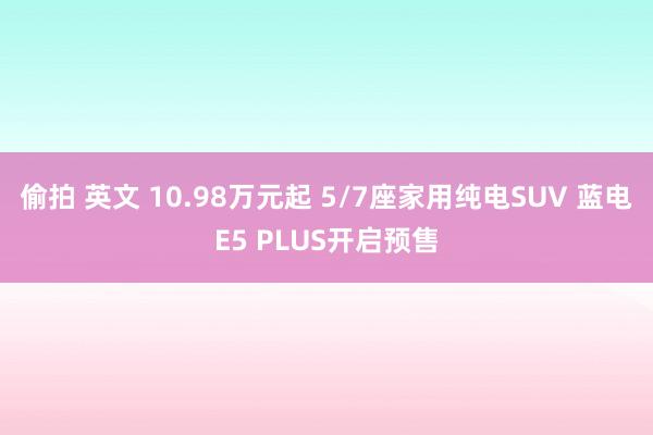 偷拍 英文 10.98万元起 5/7座家用纯电SUV 蓝电E5 PLUS开启预售