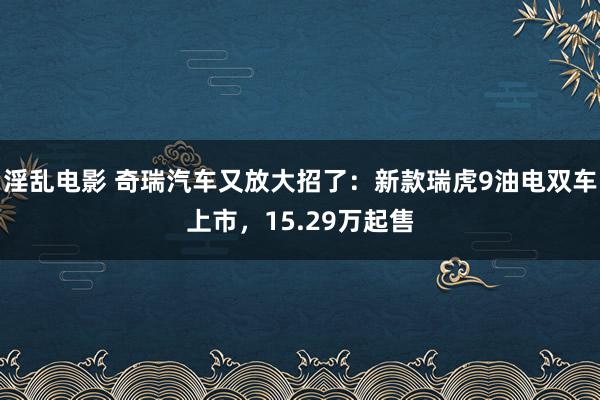 淫乱电影 奇瑞汽车又放大招了：新款瑞虎9油电双车上市，15.29万起售