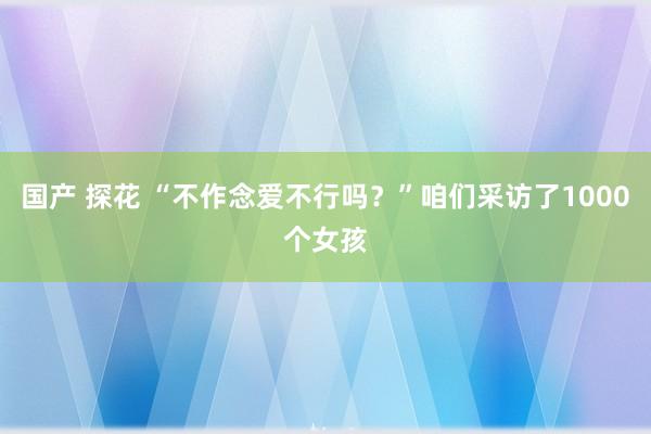 国产 探花 “不作念爱不行吗？”咱们采访了1000个女孩