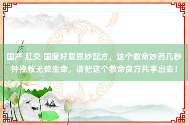 国产 肛交 国度好意思妙配方，这个救命妙药几秒钟挽救无数生命，请把这个救命良方共享出去！