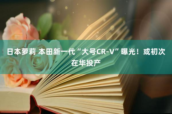 日本萝莉 本田新一代“大号CR-V”曝光！或初次在华投产