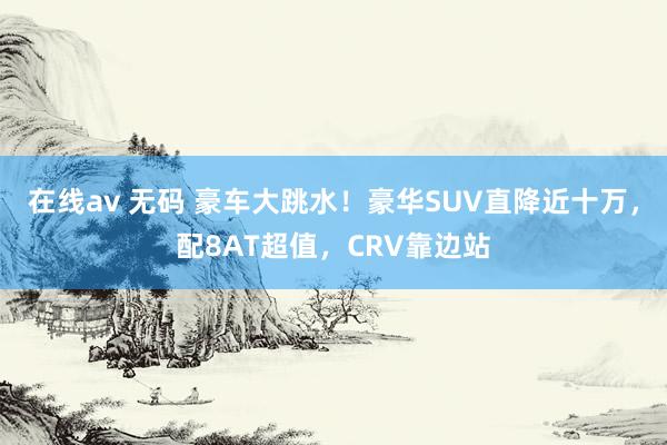 在线av 无码 豪车大跳水！豪华SUV直降近十万，配8AT超值，CRV靠边站