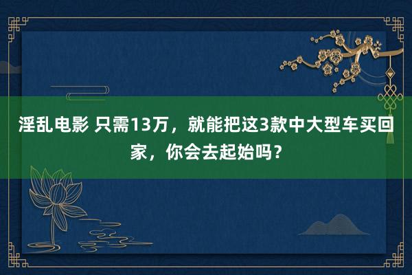 淫乱电影 只需13万，就能把这3款中大型车买回家，你会去起始吗？