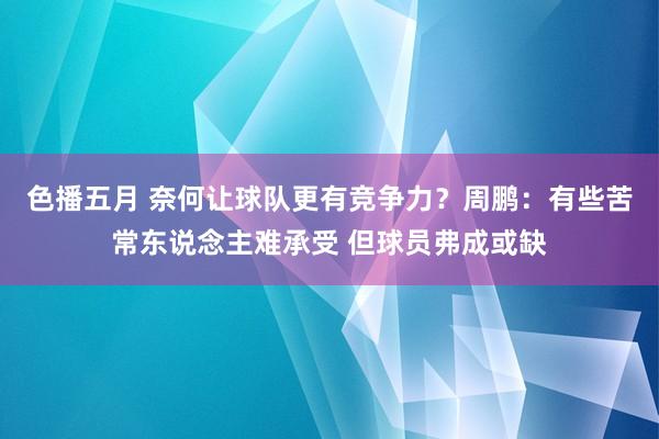 色播五月 奈何让球队更有竞争力？周鹏：有些苦常东说念主难承受 但球员弗成或缺