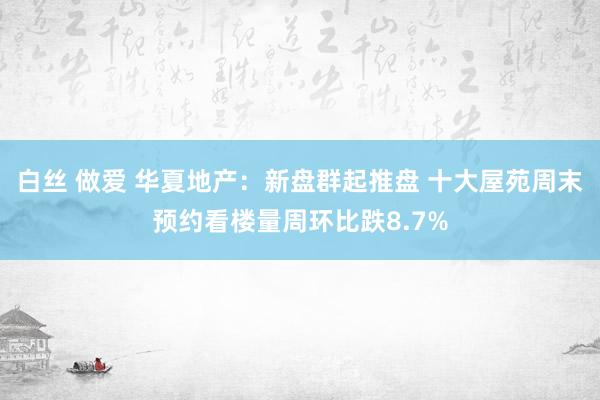 白丝 做爱 华夏地产：新盘群起推盘 十大屋苑周末预约看楼量周环比跌8.7%