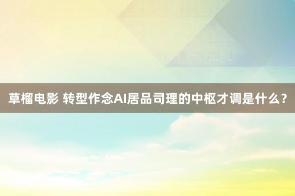 草榴电影 转型作念AI居品司理的中枢才调是什么？