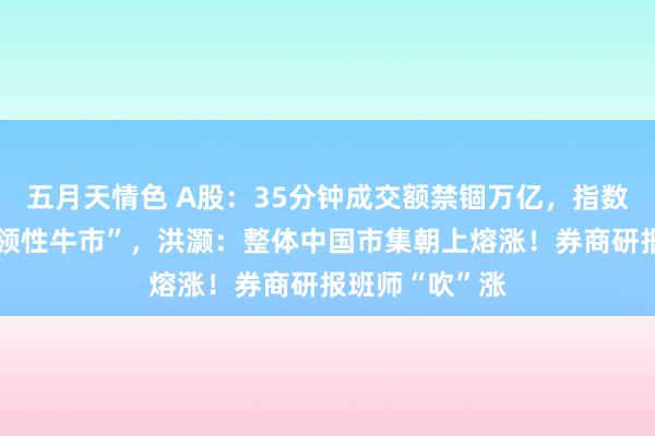 五月天情色 A股：35分钟成交额禁锢万亿，指数集体插足“本领性牛市”，洪灏：整体中国市集朝上熔涨！券商研报班师“吹”涨