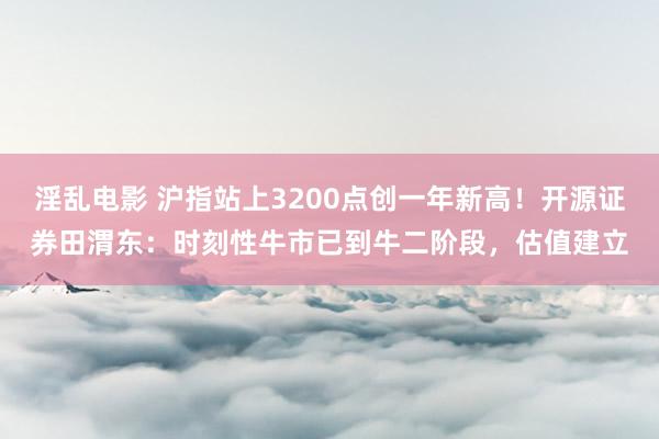 淫乱电影 沪指站上3200点创一年新高！开源证券田渭东：时刻性牛市已到牛二阶段，估值建立