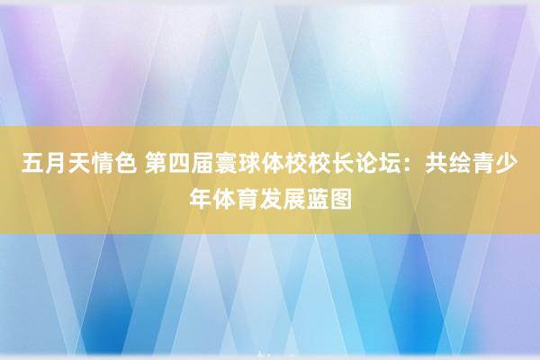 五月天情色 第四届寰球体校校长论坛：共绘青少年体育发展蓝图