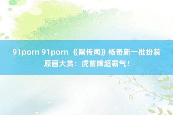 91porn 91porn 《黑传闻》杨奇新一批扮装原画大赏：虎前锋超霸气！