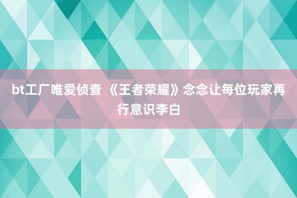 bt工厂唯爱侦查 《王者荣耀》念念让每位玩家再行意识李白