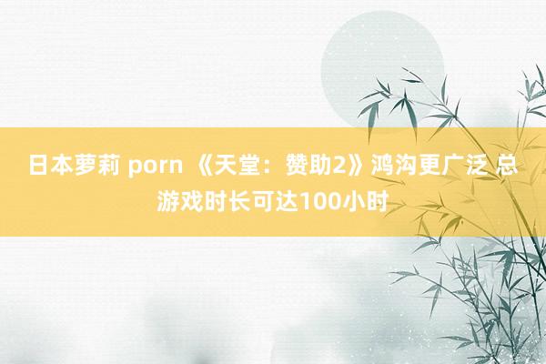 日本萝莉 porn 《天堂：赞助2》鸿沟更广泛 总游戏时长可达100小时