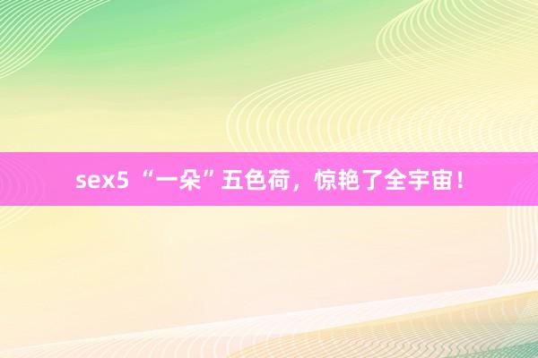 sex5 “一朵”五色荷，惊艳了全宇宙！