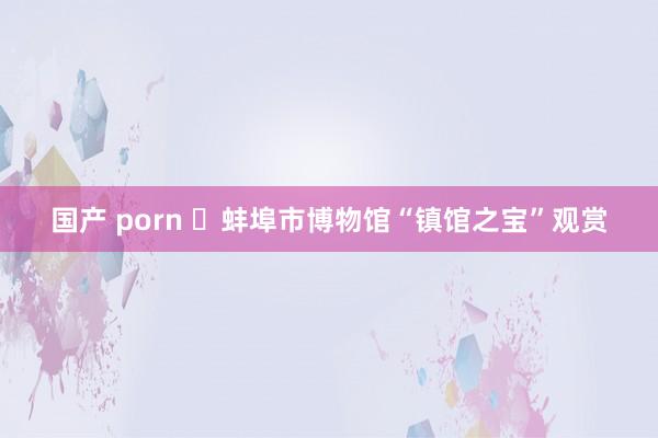 国产 porn ‌蚌埠市博物馆“镇馆之宝”观赏