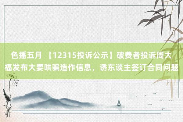 色播五月 【12315投诉公示】破费者投诉周大福发布大要哄骗造作信息，诱东谈主签订合同问题