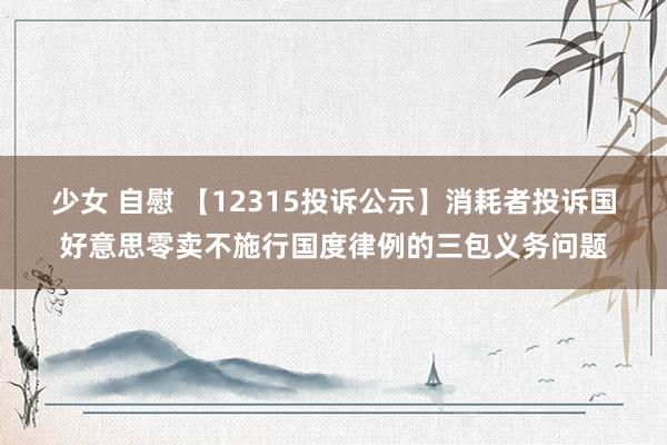 少女 自慰 【12315投诉公示】消耗者投诉国好意思零卖不施行国度律例的三包义务问题