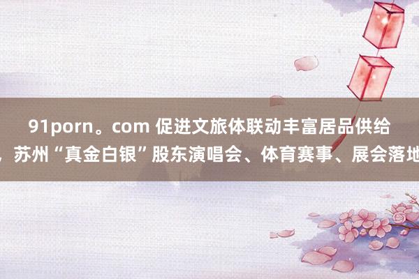 91porn。com 促进文旅体联动丰富居品供给，苏州“真金白银”股东演唱会、体育赛事、展会落地