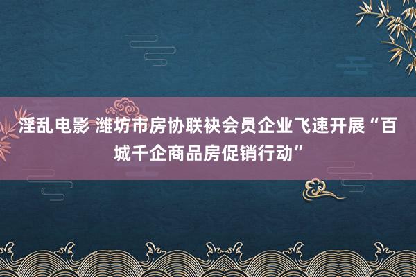 淫乱电影 潍坊市房协联袂会员企业飞速开展“百城千企商品房促销行动”