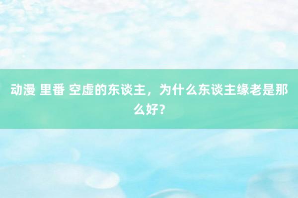 动漫 里番 空虚的东谈主，为什么东谈主缘老是那么好？