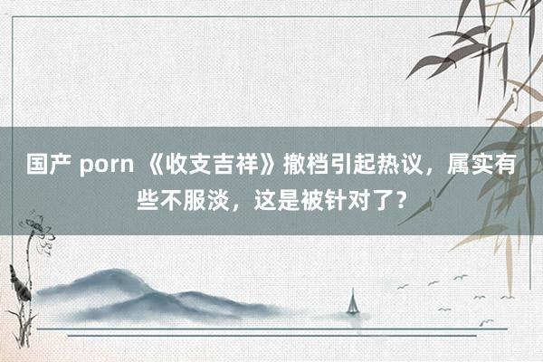 国产 porn 《收支吉祥》撤档引起热议，属实有些不服淡，这是被针对了？